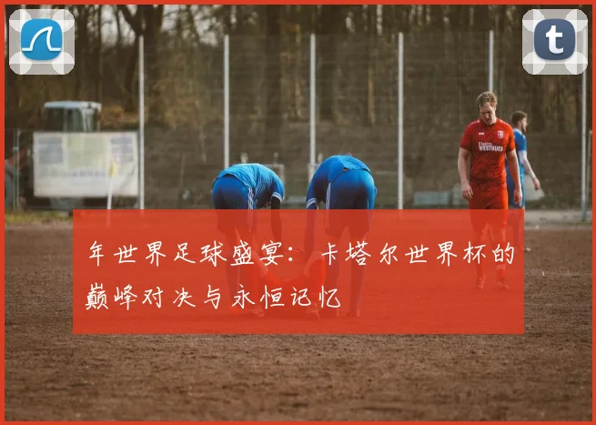 年世界足球盛宴：卡塔尔世界杯的巅峰对决与永恒记忆