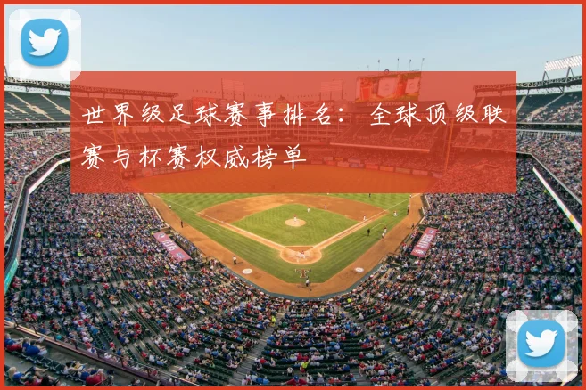 世界级足球赛事排名：全球顶级联赛与杯赛权威榜单
