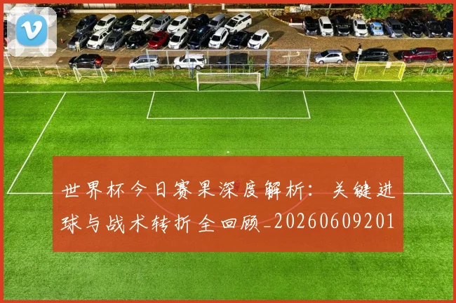 世界杯今日赛果深度解析：关键进球与战术转折全回顾_20260609201259