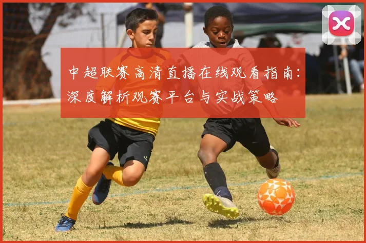 中超联赛高清直播在线观看指南:深度解析观赛平台与实战策略