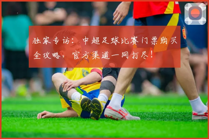 独家专访：中超足球比赛门票购买全攻略，官方渠道一网打尽！