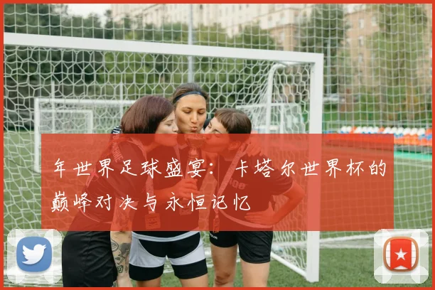 年世界足球盛宴：卡塔尔世界杯的巅峰对决与永恒记忆