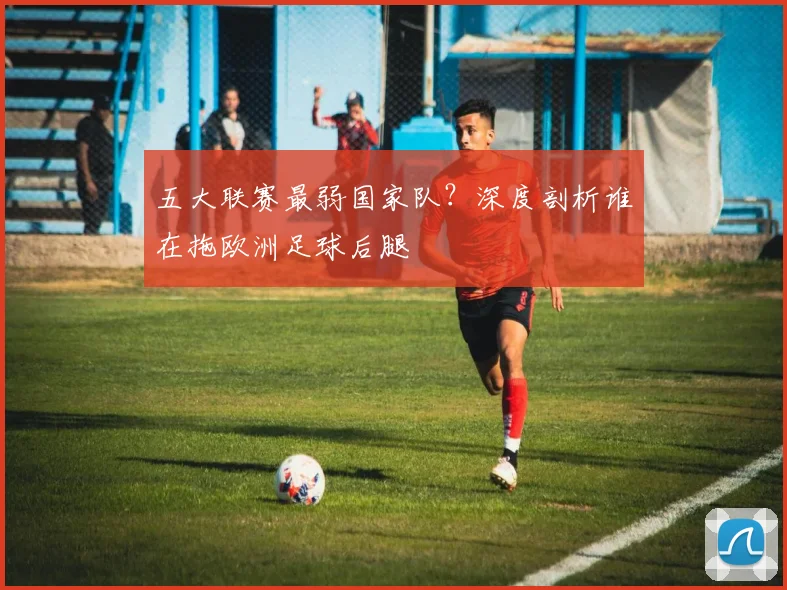 五大联赛最弱国家队？深度剖析谁在拖欧洲足球后腿
